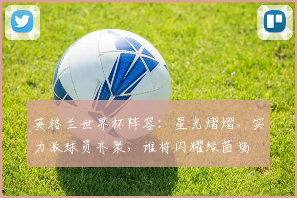 英格兰世界杯阵容：星光熠熠，实力派球员齐聚，谁将闪耀绿茵场