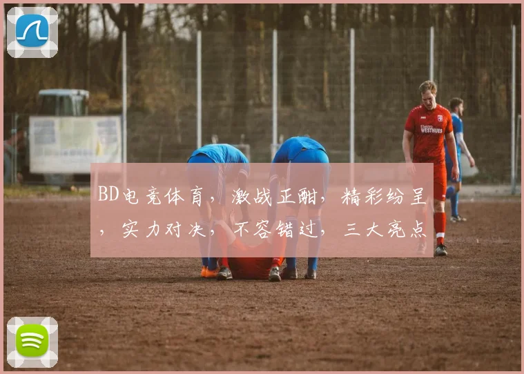 BD电竞体育，激战正酣，精彩纷呈，实力对决，不容错过，三大亮点，聚焦关注