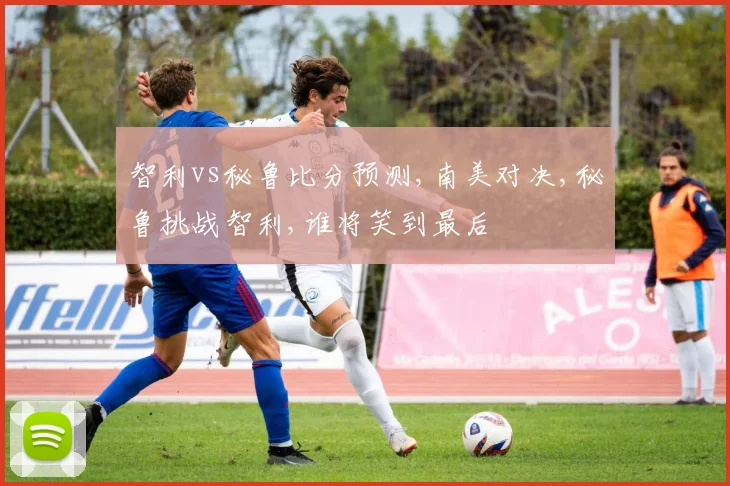 智利vs秘鲁比分预测,南美对决,秘鲁挑战智利,谁将笑到最后