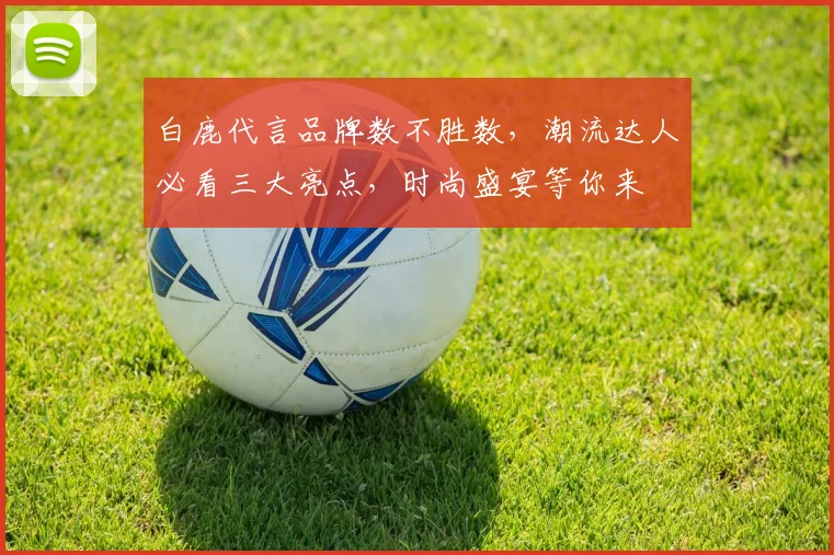 白鹿代言品牌数不胜数，潮流达人必看三大亮点，时尚盛宴等你来