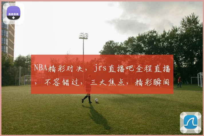 NBA精彩对决，jrs直播吧全程直播，不容错过，三大焦点，精彩瞬间，尽在掌握