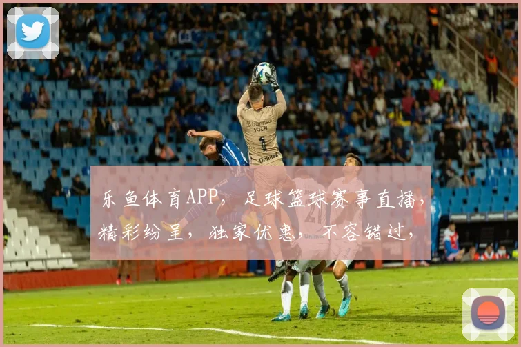乐鱼体育APP，足球篮球赛事直播，精彩纷呈，独家优惠，不容错过，尽享体育盛宴