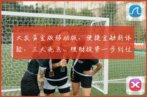 大发黄金版移动版，便捷金融新体验，三大亮点，理财投资一步到位，让您轻松掌控财富